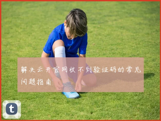 解决云开官网收不到验证码的常见问题指南
