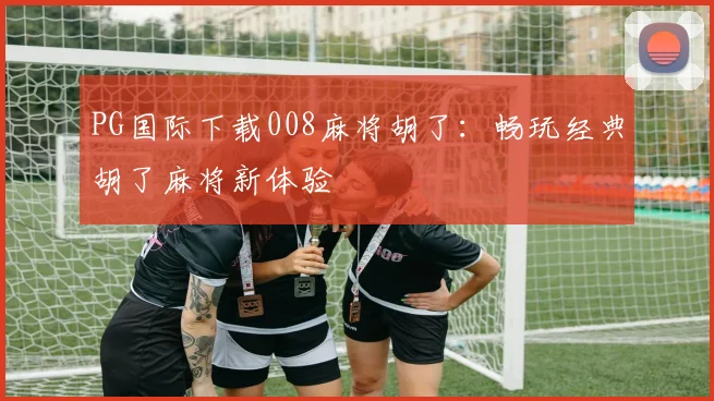 PG国际下载008麻将胡了：畅玩经典胡了麻将新体验