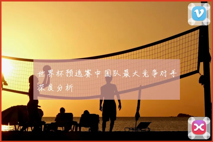 世界杯预选赛中国队最大竞争对手深度分析