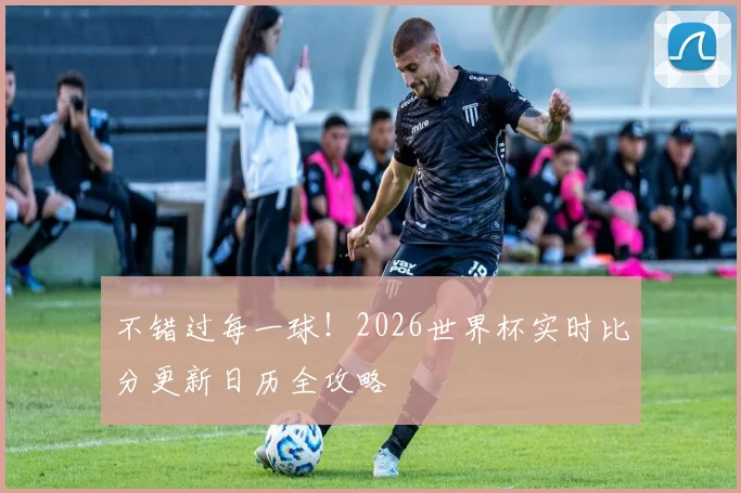 不错过每一球！2026世界杯实时比分更新日历全攻略